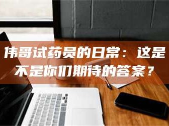 自贡伟哥试药员的日常：这是不是你们期待的答案？