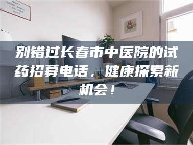 自贡别错过长春市中医院的试药招募电话，健康探索新机会！