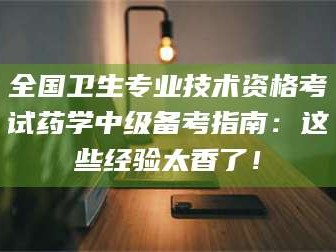 自贡全国卫生专业技术资格考试药学中级备考指南：这些经验太香了！